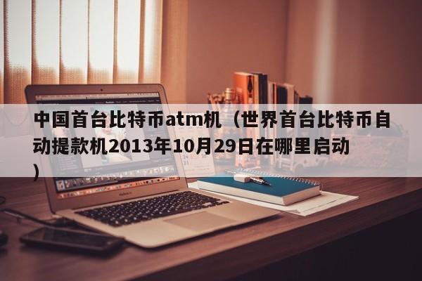 中国首台比特币atm机（世界首台比特币自动提款机2013年10月29日在哪里启动）