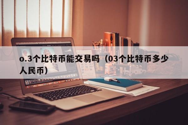 o.3个比特币能交易吗(03个比特币多少人民币)