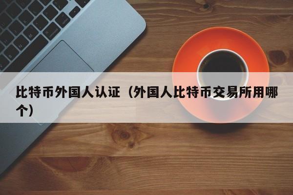 比特币外国人认证（外国人比特币交易所用哪个）